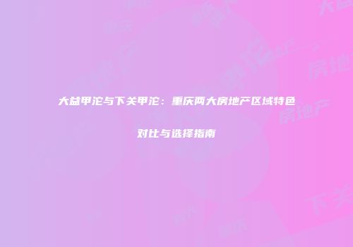 大益甲沱与下关甲沱：重庆两大房地产区域特色对比与选择指南