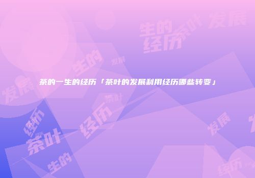 茶的一生的经历「茶叶的发展利用经历哪些转变」