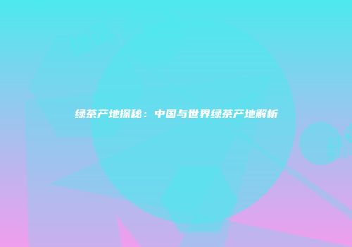 绿茶产地探秘：中国与世界绿茶产地解析