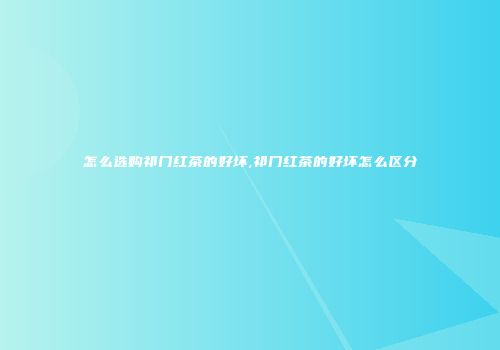 怎么选购祁门红茶的好坏,祁门红茶的好坏怎么区分