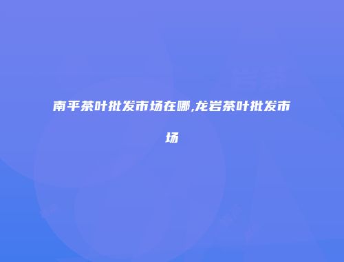 南平茶叶批发市场在哪,龙岩茶叶批发市场