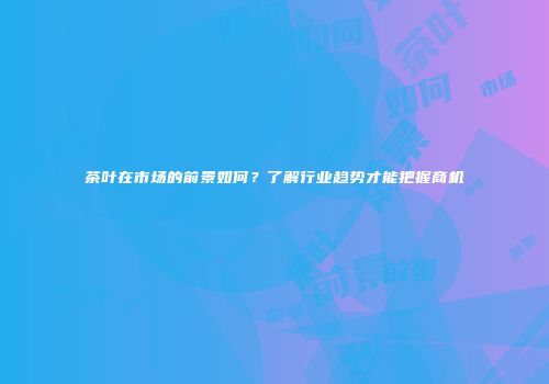 茶叶在市场的前景如何？了解行业趋势才能把握商机
