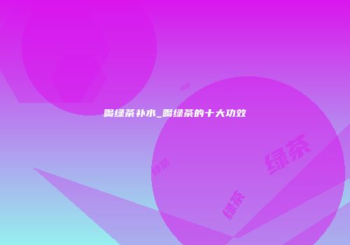 喝绿茶补水_喝绿茶的十大功效
