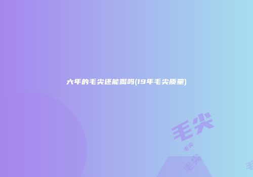 六年的毛尖还能喝吗(19年毛尖质量)