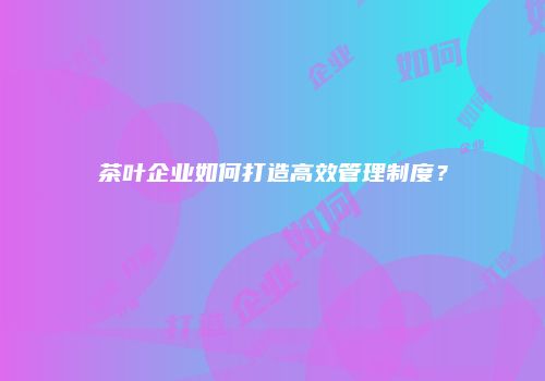 茶叶企业如何打造高效管理制度？