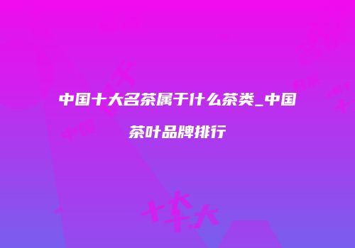 中国十大名茶属于什么茶类_中国茶叶品牌排行