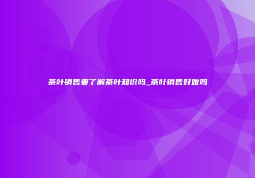 茶叶销售要了解茶叶知识吗_茶叶销售好做吗