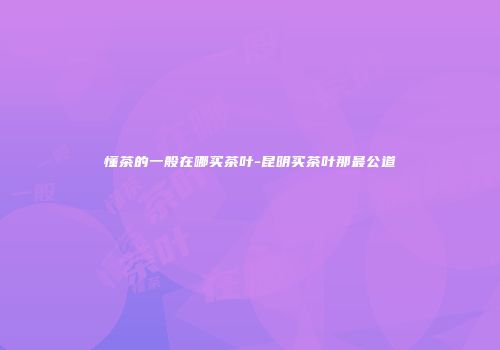 懂茶的一般在哪买茶叶-昆明买茶叶那最公道