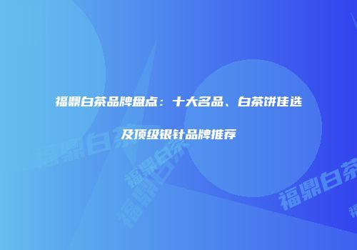 福鼎白茶品牌盘点：十大名品、白茶饼佳选及顶级银针品牌推荐