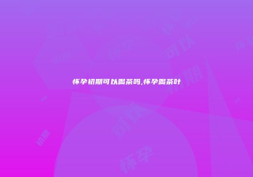 怀孕初期可以喝茶吗,怀孕喝茶叶