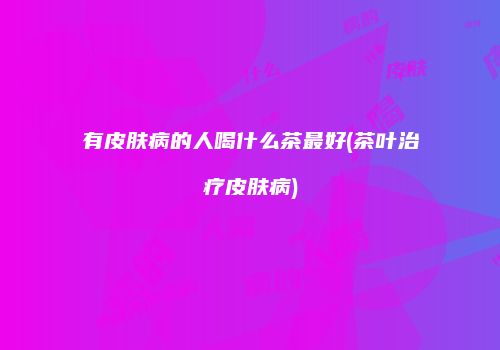 有皮肤病的人喝什么茶最好(茶叶治疗皮肤病)