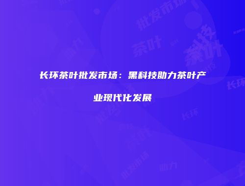 长环茶叶批发市场：黑科技助力茶叶产业现代化发展