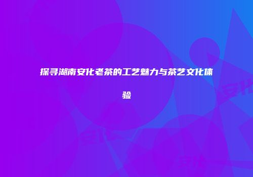 探寻湖南安化老茶的工艺魅力与茶艺文化体验