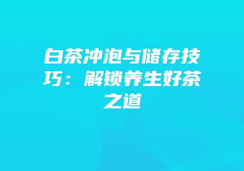 白茶冲泡与储存技巧：解锁养生好茶之道