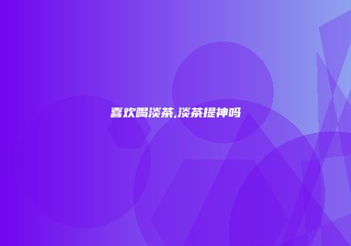 喜欢喝淡茶,淡茶提神吗