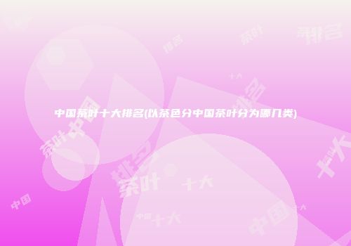 中国茶叶十大排名(以茶色分中国茶叶分为哪几类)