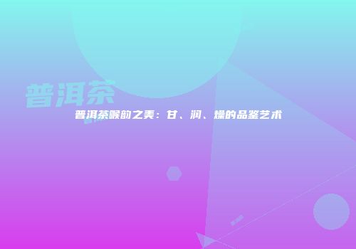 普洱茶喉韵之美：甘、润、燥的品鉴艺术