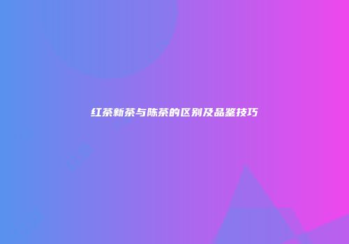 红茶新茶与陈茶的区别及品鉴技巧