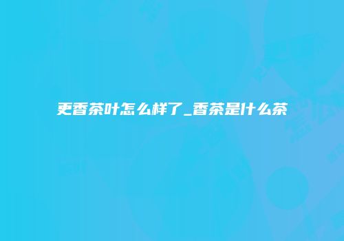 更香茶叶怎么样了_香茶是什么茶