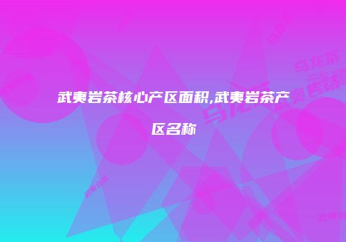 武夷岩茶核心产区面积,武夷岩茶产区名称