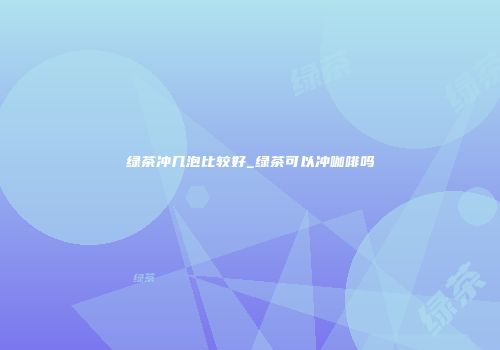 绿茶冲几泡比较好_绿茶可以冲咖啡吗