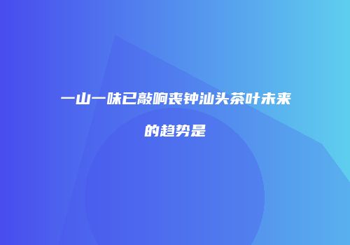 一山一味已敲响丧钟汕头茶叶未来的趋势是