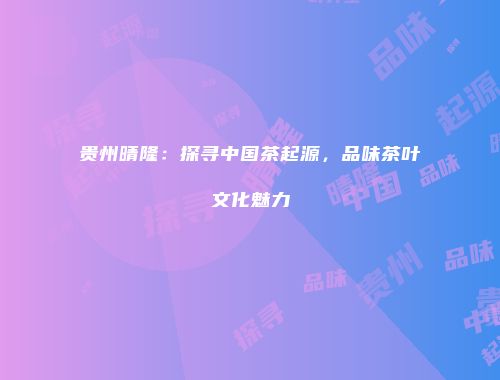 贵州晴隆：探寻中国茶起源，品味茶叶文化魅力