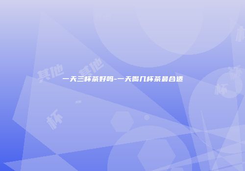 一天三杯茶好吗-一天喝几杯茶最合适
