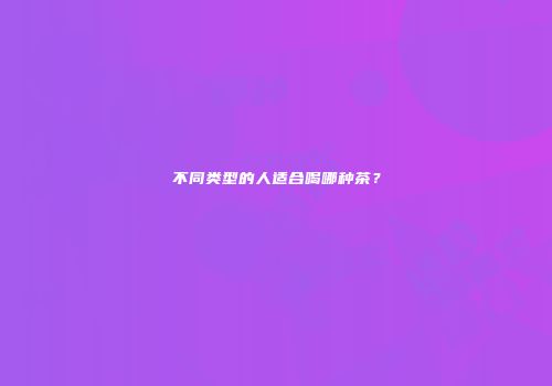 不同类型的人适合喝哪种茶？