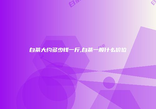 白茶大约多少钱一斤,白茶一般什么价位