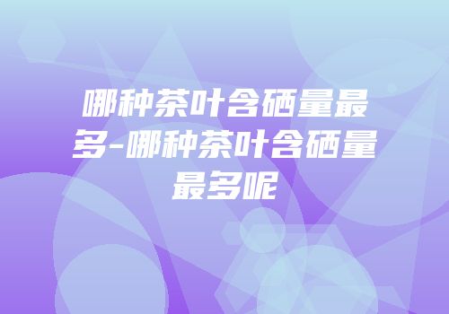 哪种茶叶含硒量最多-哪种茶叶含硒量最多呢