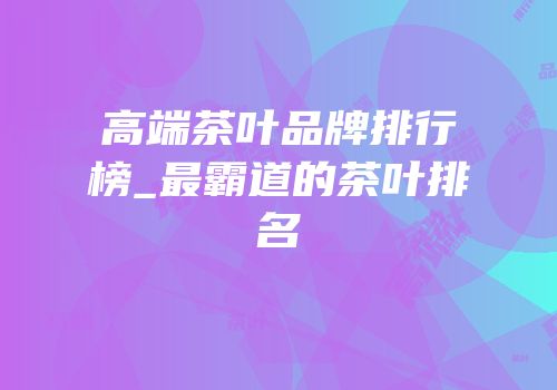 高端茶叶品牌排行榜_最霸道的茶叶排名