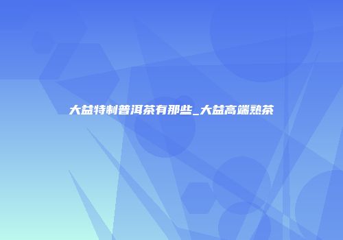 大益特制普洱茶有那些_大益高端熟茶