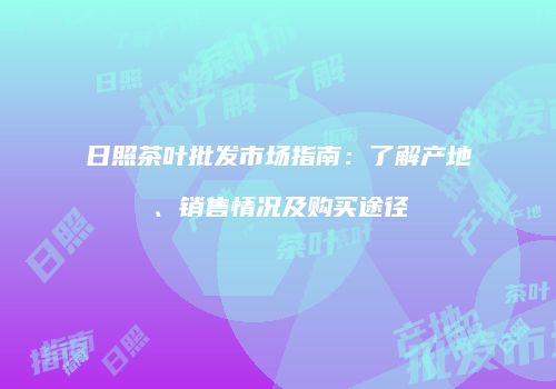 日照茶叶批发市场指南：了解产地、销售情况及购买途径