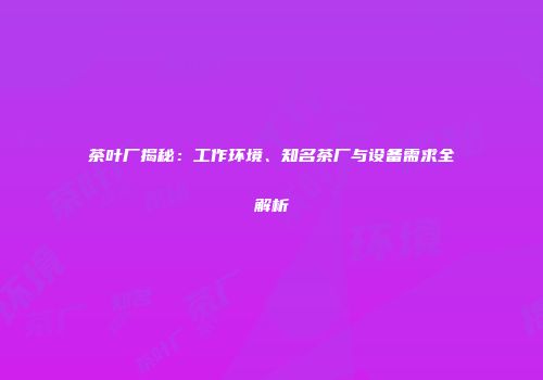 茶叶厂揭秘：工作环境、知名茶厂与设备需求全解析