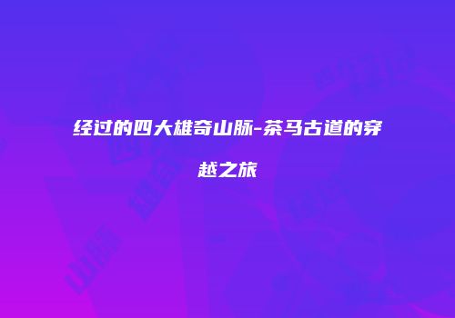 经过的四大雄奇山脉-茶马古道的穿越之旅