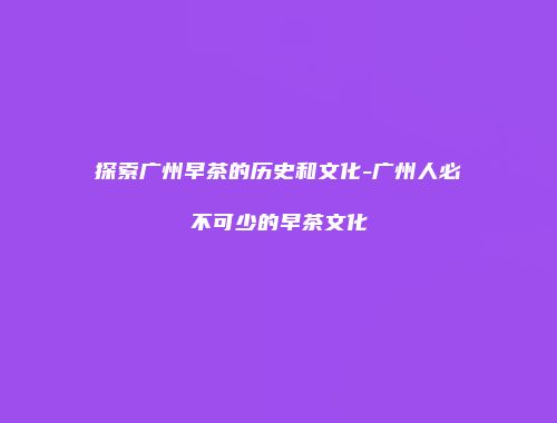 探索广州早茶的历史和文化-广州人必不可少的早茶文化