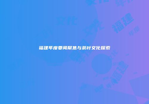 福建年度要闻聚焦与茶叶文化探索