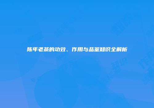 陈年老茶的功效、作用与品鉴知识全解析