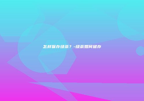怎样保存绿茶？-绿茶如何储存