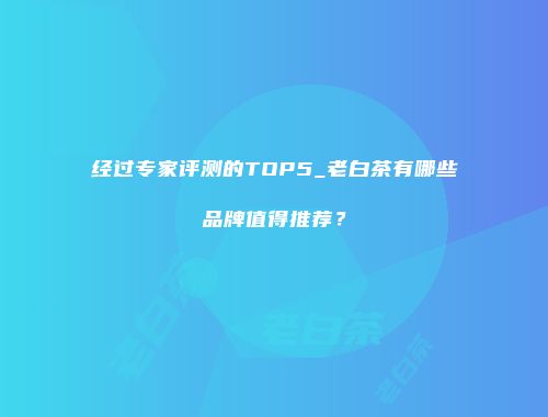 经过专家评测的TOP5_老白茶有哪些品牌值得推荐？