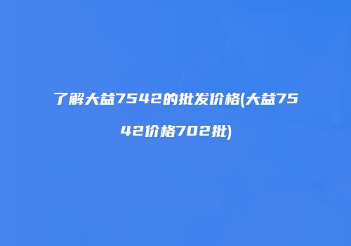 了解大益7542的批发价格(大益7542价格702批)