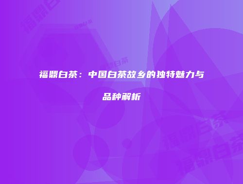 福鼎白茶：中国白茶故乡的独特魅力与品种解析