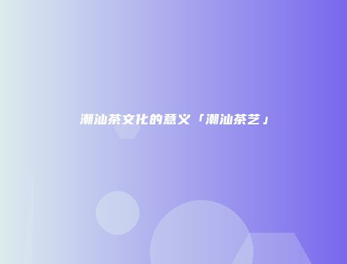 潮汕茶文化的意义「潮汕茶艺」