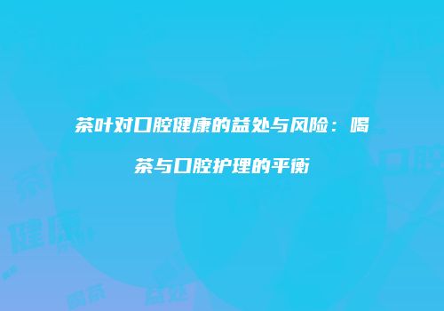 茶叶对口腔健康的益处与风险：喝茶与口腔护理的平衡