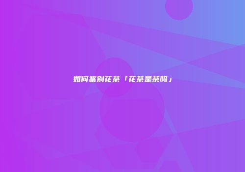 如何鉴别花茶「花茶是茶吗」