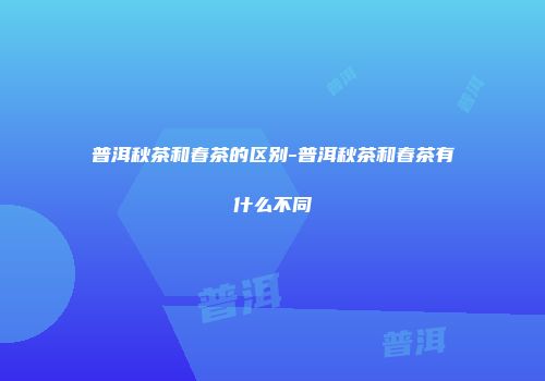 普洱秋茶和春茶的区别-普洱秋茶和春茶有什么不同