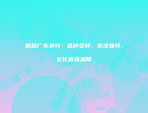 探秘广东茶叶：品种多样，泡法独特，文化底蕴深厚
