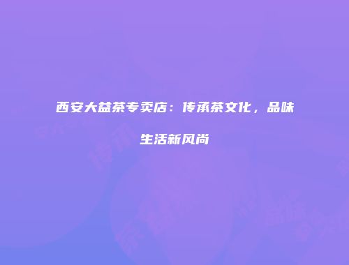 西安大益茶专卖店：传承茶文化，品味生活新风尚