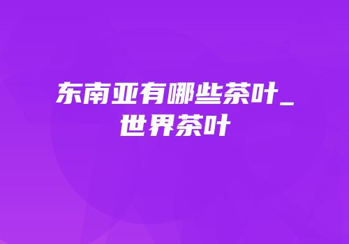 东南亚有哪些茶叶_世界茶叶